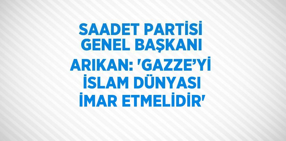 SAADET PARTİSİ GENEL BAŞKANI ARIKAN: 'GAZZE’Yİ İSLAM DÜNYASI İMAR ETMELİDİR'