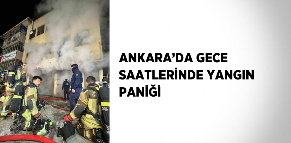 ANKARA’DA GECE SAATLERİNDE YANGIN PANİĞİ