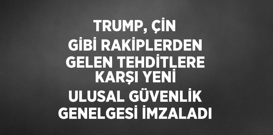 TRUMP, ÇİN GİBİ RAKİPLERDEN GELEN TEHDİTLERE KARŞI YENİ ULUSAL GÜVENLİK GENELGESİ İMZALADI