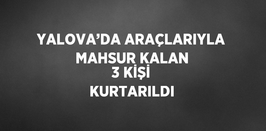 YALOVA’DA ARAÇLARIYLA MAHSUR KALAN 3 KİŞİ KURTARILDI