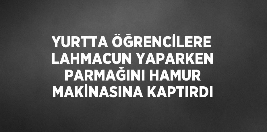 YURTTA ÖĞRENCİLERE LAHMACUN YAPARKEN PARMAĞINI HAMUR MAKİNASINA KAPTIRDI