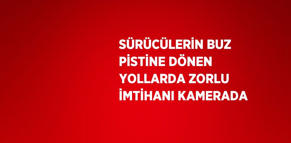 SÜRÜCÜLERİN BUZ PİSTİNE DÖNEN YOLLARDA ZORLU İMTİHANI KAMERADA