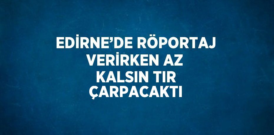 EDİRNE’DE RÖPORTAJ VERİRKEN AZ KALSIN TIR ÇARPACAKTI