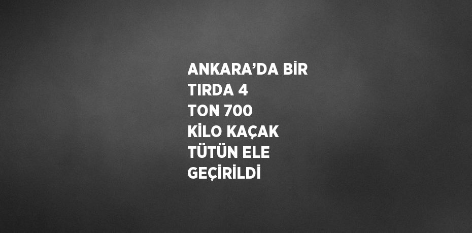 ANKARA’DA BİR TIRDA 4 TON 700 KİLO KAÇAK TÜTÜN ELE GEÇİRİLDİ