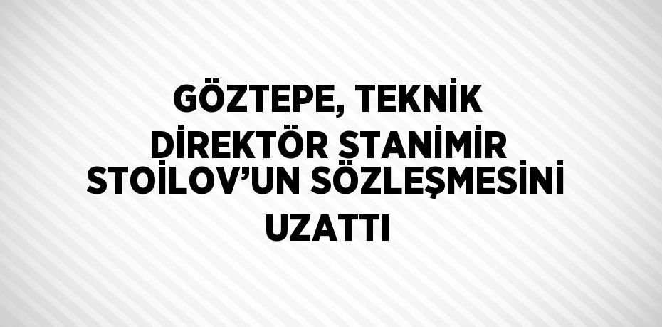 GÖZTEPE, TEKNİK DİREKTÖR STANİMİR STOİLOV’UN SÖZLEŞMESİNİ UZATTI