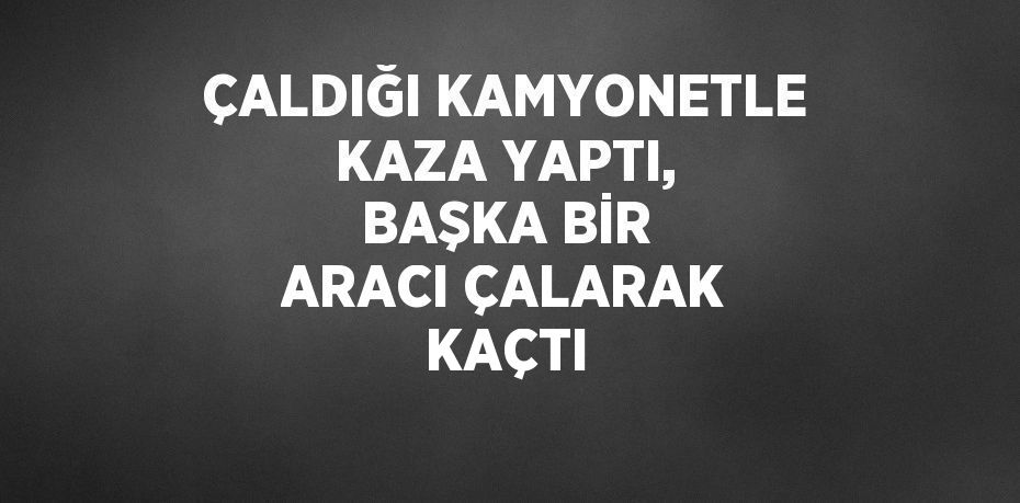 ÇALDIĞI KAMYONETLE KAZA YAPTI, BAŞKA BİR ARACI ÇALARAK KAÇTI