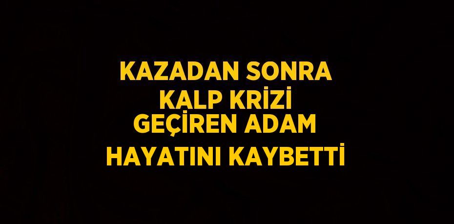 KAZADAN SONRA KALP KRİZİ GEÇİREN ADAM HAYATINI KAYBETTİ