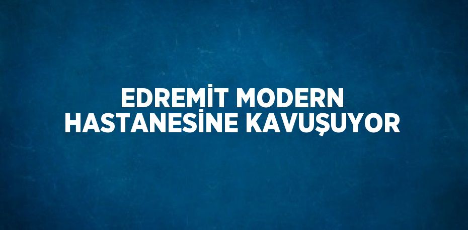 EDREMİT MODERN HASTANESİNE KAVUŞUYOR