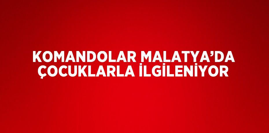 KOMANDOLAR MALATYA’DA ÇOCUKLARLA İLGİLENİYOR