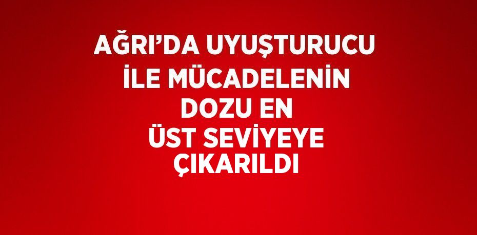 AĞRI’DA UYUŞTURUCU İLE MÜCADELENİN DOZU EN ÜST SEVİYEYE ÇIKARILDI