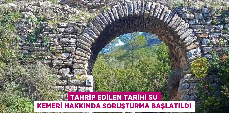 TAHRİP EDİLEN TARİHİ SU KEMERİ HAKKINDA SORUŞTURMA BAŞLATILDI