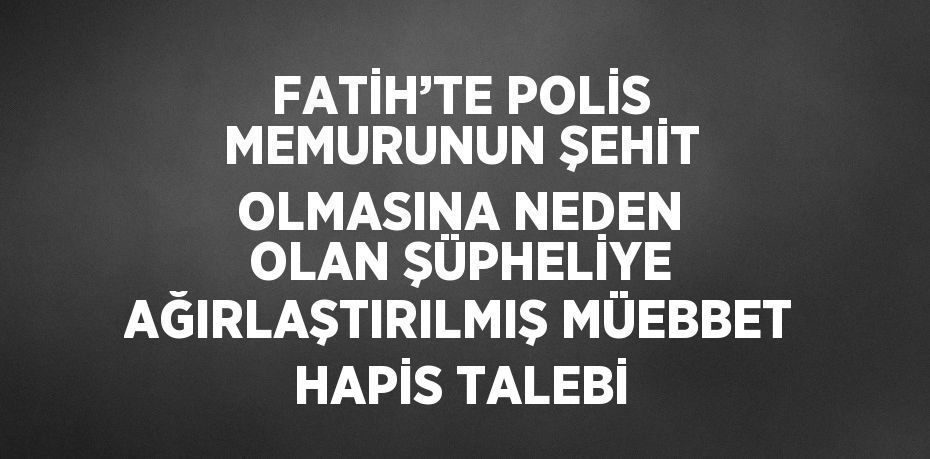 FATİH’TE POLİS MEMURUNUN ŞEHİT OLMASINA NEDEN OLAN ŞÜPHELİYE AĞIRLAŞTIRILMIŞ MÜEBBET HAPİS TALEBİ