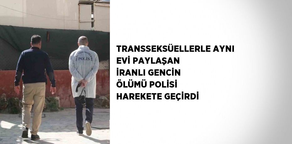 TRANSSEKSÜELLERLE AYNI EVİ PAYLAŞAN İRANLI GENCİN ÖLÜMÜ POLİSİ HAREKETE GEÇİRDİ