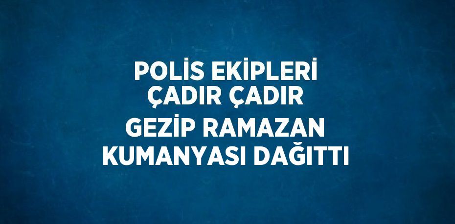POLİS EKİPLERİ ÇADIR ÇADIR GEZİP RAMAZAN KUMANYASI DAĞITTI