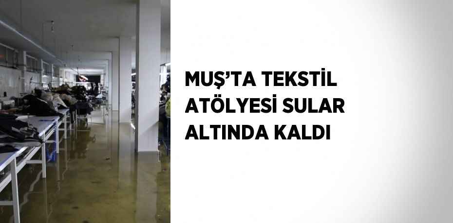 MUŞ’TA TEKSTİL ATÖLYESİ SULAR ALTINDA KALDI