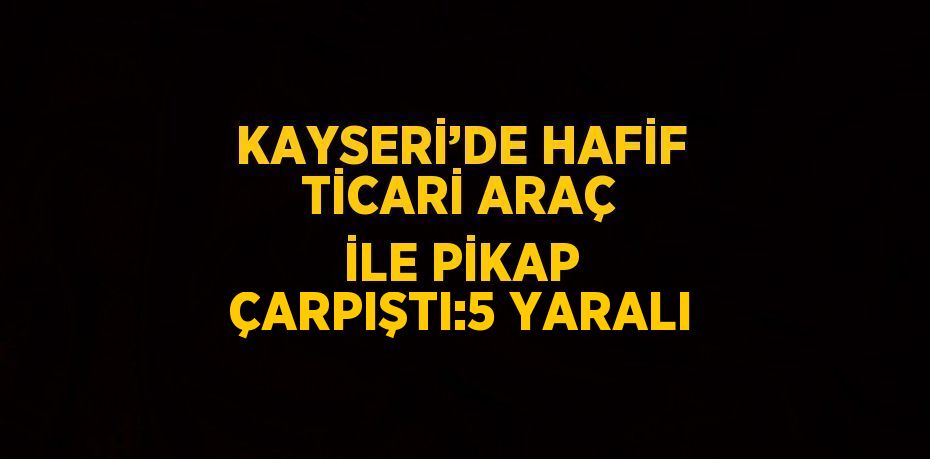 KAYSERİ’DE HAFİF TİCARİ ARAÇ İLE PİKAP ÇARPIŞTI:5 YARALI