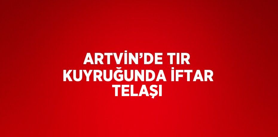 ARTVİN’DE TIR KUYRUĞUNDA İFTAR TELAŞI