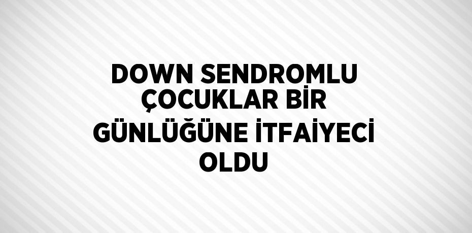 DOWN SENDROMLU ÇOCUKLAR BİR GÜNLÜĞÜNE İTFAİYECİ OLDU