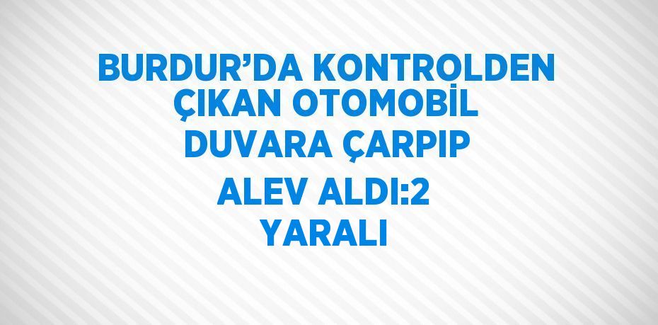 BURDUR’DA KONTROLDEN ÇIKAN OTOMOBİL DUVARA ÇARPIP ALEV ALDI:2 YARALI