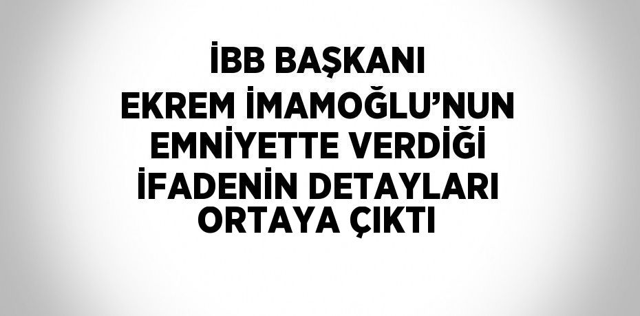 İBB BAŞKANI EKREM İMAMOĞLU’NUN EMNİYETTE VERDİĞİ İFADENİN DETAYLARI ORTAYA ÇIKTI