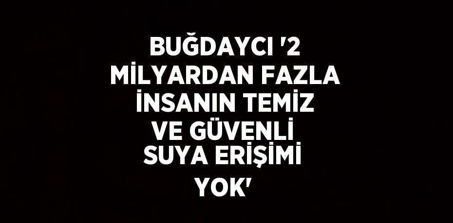 BUĞDAYCI '2 MİLYARDAN FAZLA İNSANIN TEMİZ VE GÜVENLİ SUYA ERİŞİMİ YOK'