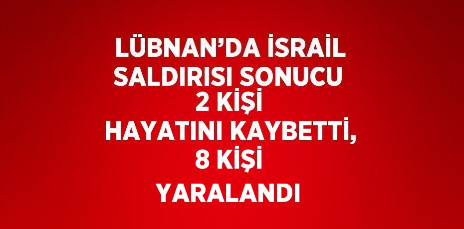 LÜBNAN’DA İSRAİL SALDIRISI SONUCU 2 KİŞİ HAYATINI KAYBETTİ, 8 KİŞİ YARALANDI