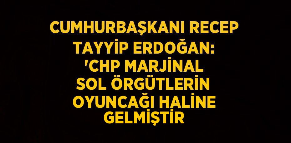 CUMHURBAŞKANI RECEP TAYYİP ERDOĞAN: 'CHP MARJİNAL SOL ÖRGÜTLERİN OYUNCAĞI HALİNE GELMİŞTİR