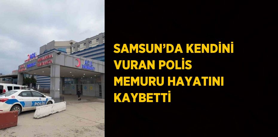 SAMSUN’DA KENDİNİ VURAN POLİS MEMURU HAYATINI KAYBETTİ