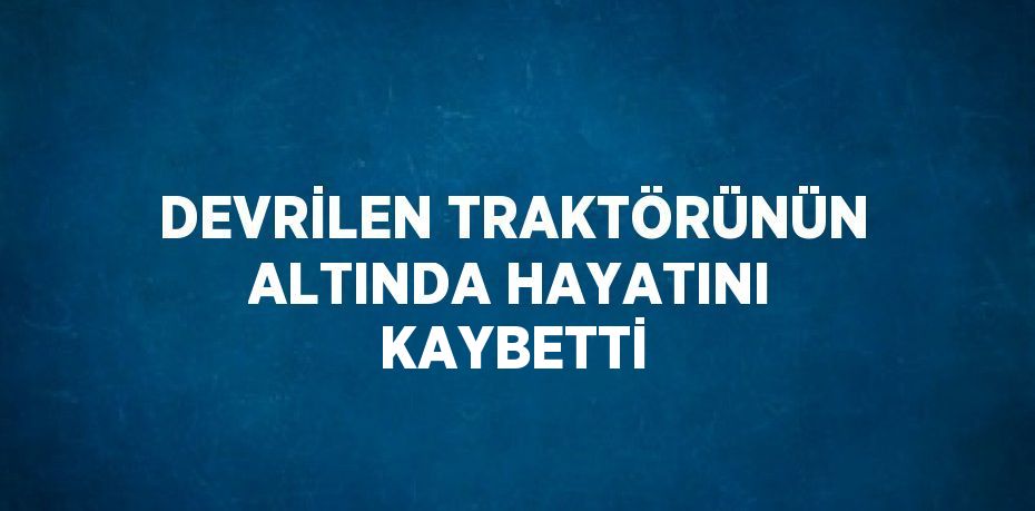 DEVRİLEN TRAKTÖRÜNÜN ALTINDA HAYATINI KAYBETTİ