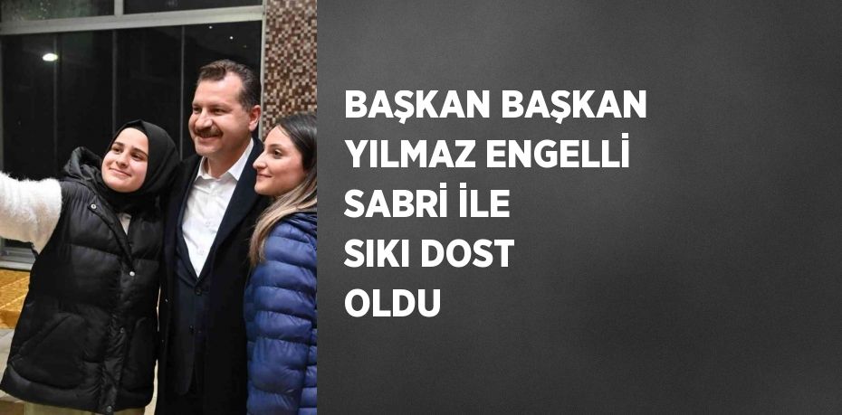 BAŞKAN BAŞKAN YILMAZ ENGELLİ SABRİ İLE SIKI DOST OLDU