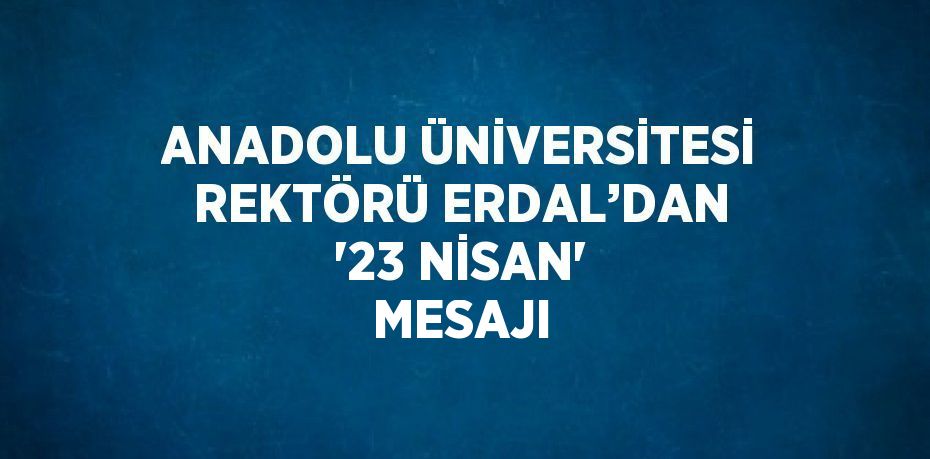 ANADOLU ÜNİVERSİTESİ REKTÖRÜ ERDAL’DAN '23 NİSAN' MESAJI