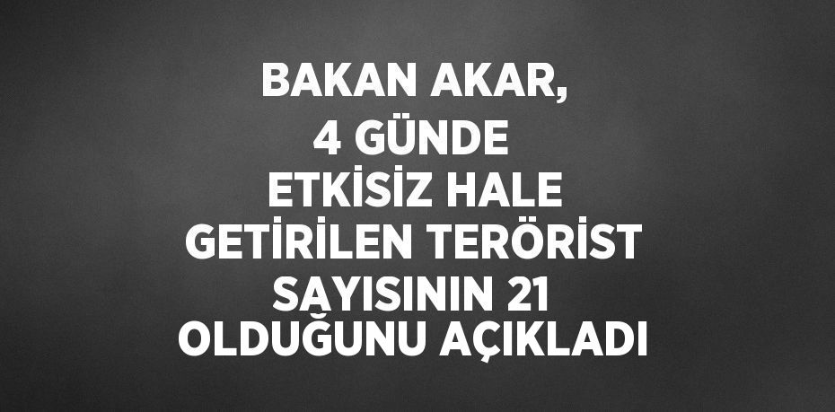 BAKAN AKAR, 4 GÜNDE ETKİSİZ HALE GETİRİLEN TERÖRİST SAYISININ 21 OLDUĞUNU AÇIKLADI