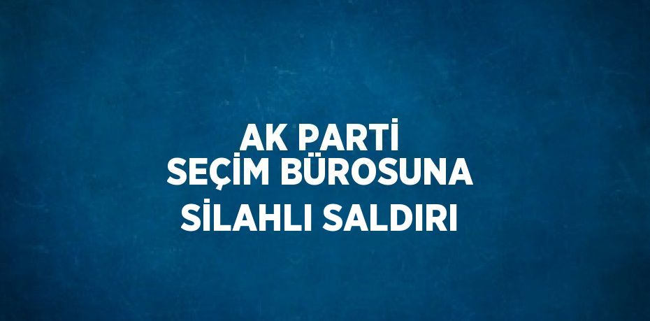 AK PARTİ SEÇİM BÜROSUNA SİLAHLI SALDIRI