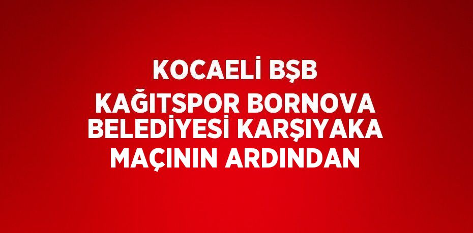 KOCAELİ BŞB KAĞITSPOR BORNOVA BELEDİYESİ KARŞIYAKA MAÇININ ARDINDAN