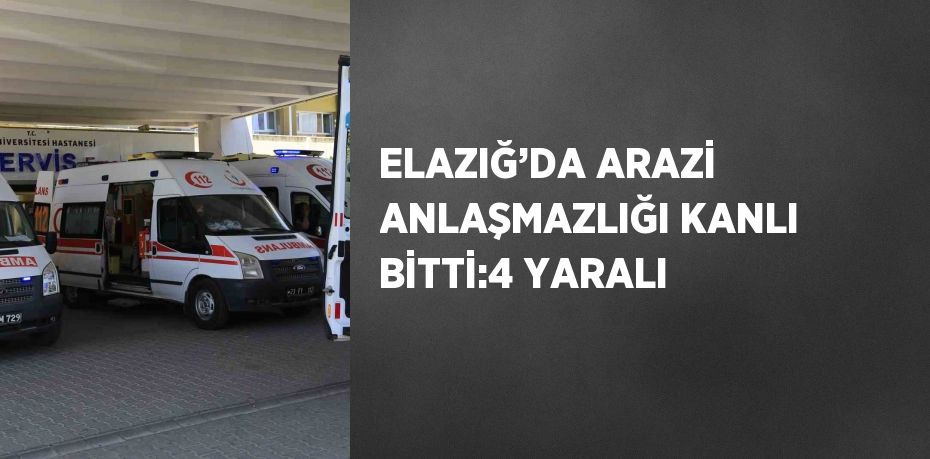 ELAZIĞ’DA ARAZİ ANLAŞMAZLIĞI KANLI BİTTİ:4 YARALI