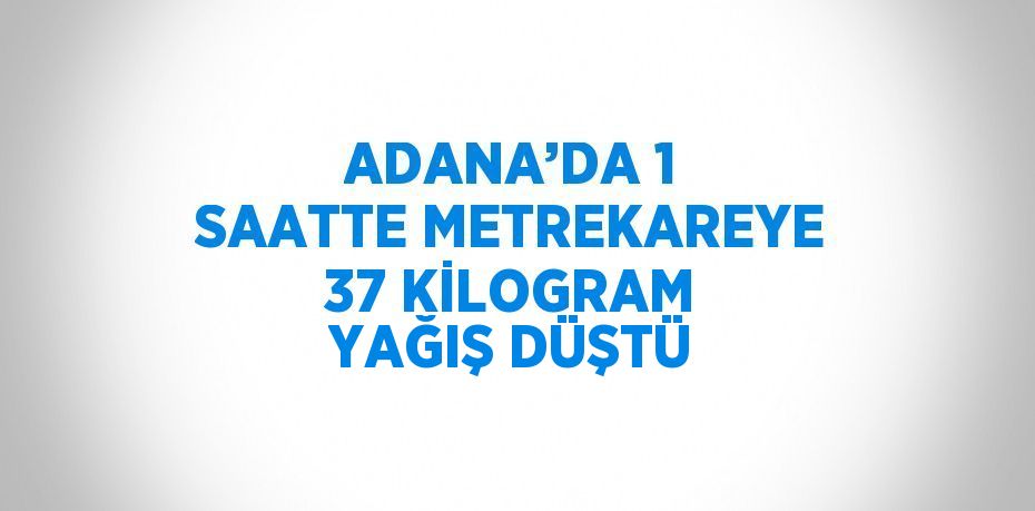 ADANA’DA 1 SAATTE METREKAREYE 37 KİLOGRAM YAĞIŞ DÜŞTÜ