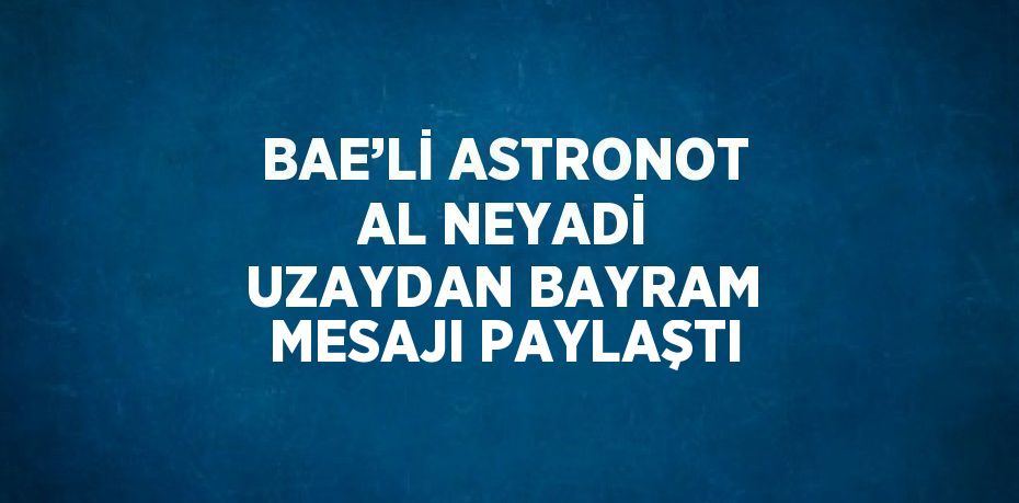 BAE’Lİ ASTRONOT AL NEYADİ UZAYDAN BAYRAM MESAJI PAYLAŞTI