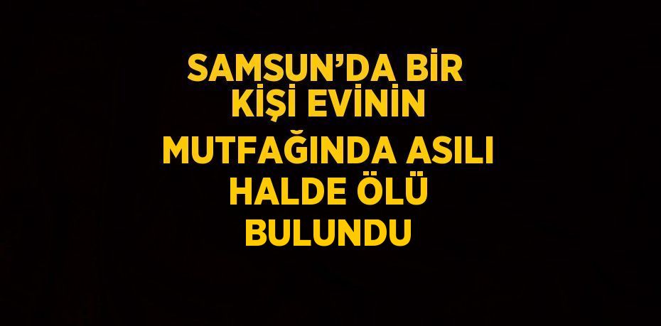 SAMSUN’DA BİR KİŞİ EVİNİN MUTFAĞINDA ASILI HALDE ÖLÜ BULUNDU