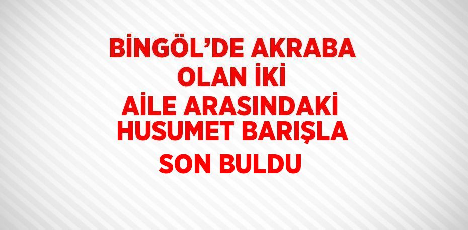 BİNGÖL’DE AKRABA OLAN İKİ AİLE ARASINDAKİ HUSUMET BARIŞLA SON BULDU