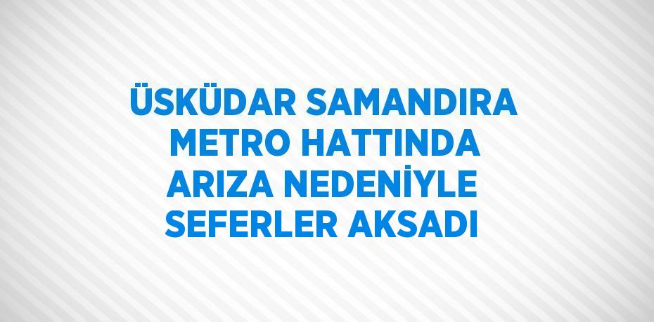 ÜSKÜDAR SAMANDIRA METRO HATTINDA ARIZA NEDENİYLE SEFERLER AKSADI