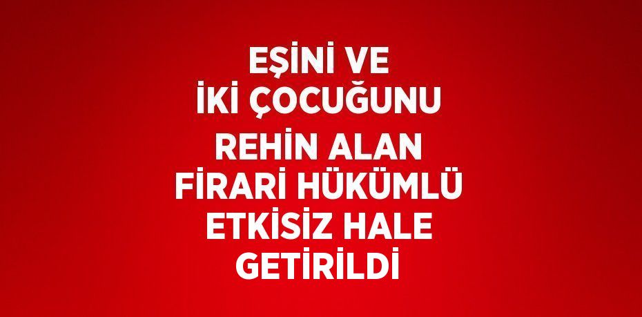 EŞİNİ VE İKİ ÇOCUĞUNU REHİN ALAN FİRARİ HÜKÜMLÜ ETKİSİZ HALE GETİRİLDİ