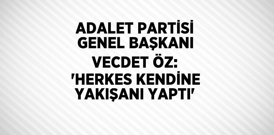 ADALET PARTİSİ GENEL BAŞKANI VECDET ÖZ: 'HERKES KENDİNE YAKIŞANI YAPTI'