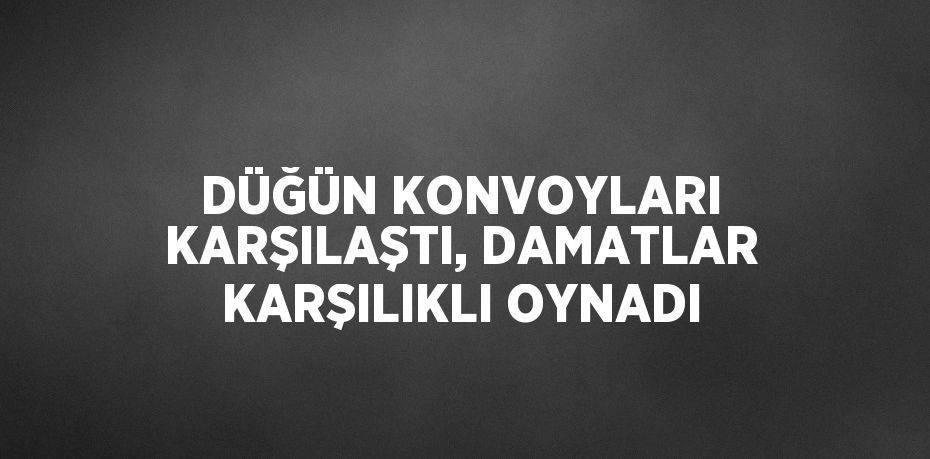 DÜĞÜN KONVOYLARI KARŞILAŞTI, DAMATLAR KARŞILIKLI OYNADI