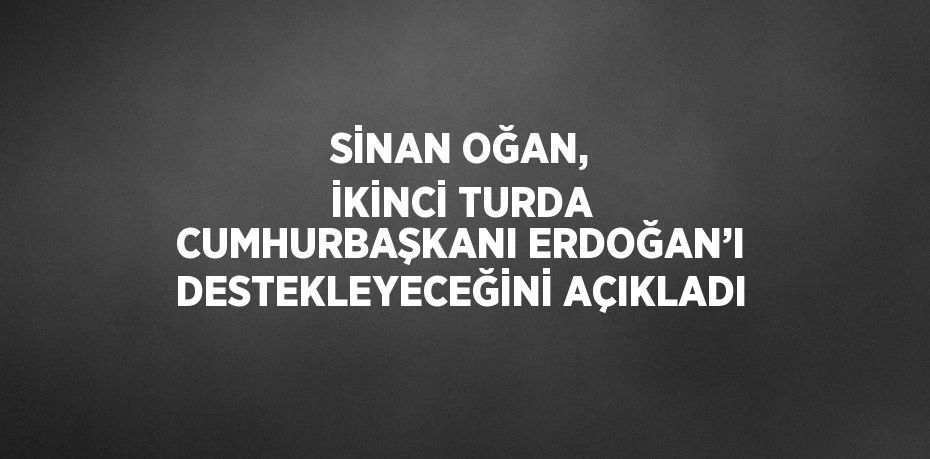 SİNAN OĞAN, İKİNCİ TURDA CUMHURBAŞKANI ERDOĞAN’I DESTEKLEYECEĞİNİ AÇIKLADI