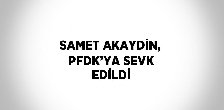 SAMET AKAYDİN, PFDK’YA SEVK EDİLDİ