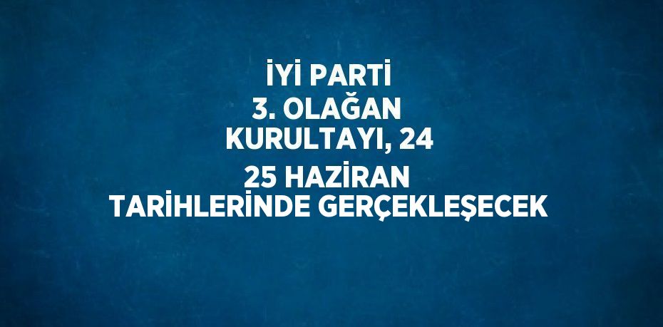 İYİ PARTİ 3. OLAĞAN KURULTAYI, 24 25 HAZİRAN TARİHLERİNDE GERÇEKLEŞECEK