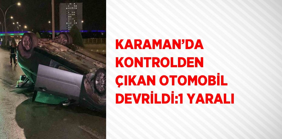 KARAMAN’DA KONTROLDEN ÇIKAN OTOMOBİL DEVRİLDİ:1 YARALI