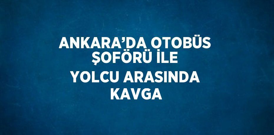 ANKARA’DA OTOBÜS ŞOFÖRÜ İLE YOLCU ARASINDA KAVGA