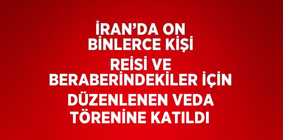 İRAN’DA ON BİNLERCE KİŞİ REİSİ VE BERABERİNDEKİLER İÇİN DÜZENLENEN VEDA TÖRENİNE KATILDI