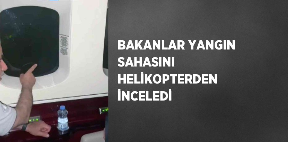 BAKANLAR YANGIN SAHASINI HELİKOPTERDEN İNCELEDİ